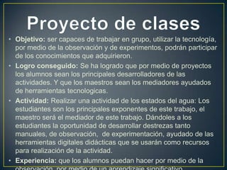 • Objetivo: ser capaces de trabajar en grupo, utilizar la tecnología,
por medio de la observación y de experimentos, podrán participar
de los conocimientos que adquirieron.
• Logro conseguido: Se ha logrado que por medio de proyectos
los alumnos sean los principales desarrolladores de las
actividades. Y que los maestros sean los mediadores ayudados
de herramientas tecnologicas.
• Actividad: Realizar una actividad de los estados del agua: Los
estudiantes son los principales exponentes de este trabajo, el
maestro será el mediador de este trabajo. Dándoles a los
estudiantes la oportunidad de desarrollar destrezas tanto
manuales, de observación, de experimentación, ayudado de las
herramientas digitales didácticas que se usarán como recursos
para realización de la actividad.
• Experiencia: que los alumnos puedan hacer por medio de la

 