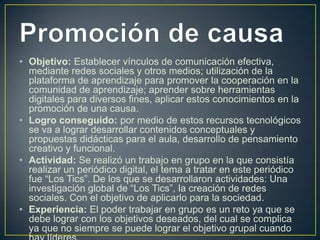 • Objetivo: Establecer vínculos de comunicación efectiva,
mediante redes sociales y otros medios; utilización de la
plataforma de aprendizaje para promover la cooperación en la
comunidad de aprendizaje; aprender sobre herramientas
digitales para diversos fines, aplicar estos conocimientos en la
promoción de una causa.
• Logro conseguido: por medio de estos recursos tecnológicos
se va a lograr desarrollar contenidos conceptuales y
propuestas didácticas para el aula, desarrollo de pensamiento
creativo y funcional.
• Actividad: Se realizó un trabajo en grupo en la que consistía
realizar un periódico digital, el tema a tratar en este periódico
fue “Los Tics”. De los que se desarrollaron actividades: Una
investigación global de “Los Tics”, la creación de redes
sociales. Con el objetivo de aplicarlo para la sociedad.
• Experiencia: El poder trabajar en grupo es un reto ya que se
debe lograr con los objetivos deseados, del cual se complica
ya que no siempre se puede lograr el objetivo grupal cuando

 
