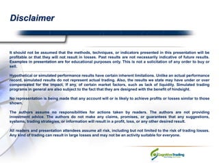Disclaimer It should not be assumed that the methods, techniques, or indicators presented in this presentation will be profitable or that they will not result in losses. Past results are not necessarily indicative of future results. Examples in presentation are for educational purposes only. This is not a solicitation of any order to buy or sell. Hypothetical or simulated performance results have certain inherent limitations. Unlike an actual performance record, simulated results do not represent actual trading. Also, the results we state may have under or over compensated for the impact, if any, of certain market factors, such as lack of liquidity. Simulated trading programs in general are also subject to the fact that they are designed with the benefit of hindsight. No representation is being made that any account will or is likely to achieve profits or losses similar to those shown. The authors assume no responsibilities for actions taken by readers. The authors are not providing investment advice. The authors do not make any claims, promises, or guarantees that any suggestions, systems, trading strategies, or information will result in a profit, loss, or any other desired result. All readers and presentation attendees assume all risk, including but not limited to the risk of trading losses. Any kind of trading can result in large losses and may not be an activity suitable for everyone. 