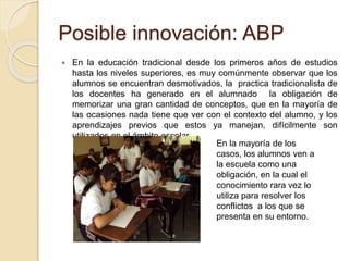 Posible innovación: ABP 
 En la educación tradicional desde los primeros años de estudios 
hasta los niveles superiores, es muy comúnmente observar que los 
alumnos se encuentran desmotivados, la practica tradicionalista de 
los docentes ha generado en el alumnado la obligación de 
memorizar una gran cantidad de conceptos, que en la mayoría de 
las ocasiones nada tiene que ver con el contexto del alumno, y los 
aprendizajes previos que estos ya manejan, difícilmente son 
utilizados en el ámbito escolar. 
En la mayoría de los 
casos, los alumnos ven a 
la escuela como una 
obligación, en la cual el 
conocimiento rara vez lo 
utiliza para resolver los 
conflictos a los que se 
presenta en su entorno. 
 