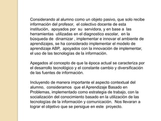 Considerando al alumno como un objeto pasivo, que solo recibe 
información del profesor, el colectivo docente de esta 
institución, apoyados por su servidora, y en base a las 
herramientas utilizadas en el diagnostico escolar, en la 
búsqueda de dinamizar , implementar e innovar el ambiente de 
aprendizajes, se ha considerado implementar el modelo de 
aprendizaje ABP, apoyados con la innovación de implementar, 
el uso de las tecnologías de la información. 
Apegados al concepto de que la época actual se caracteriza por 
el desarrollo tecnológico y el constante cambio y diversificación 
de las fuentes de información. 
Incluyendo de manera importante el aspecto contextual del 
alumno, consideramos que el Aprendizaje Basado en 
Problemas, implementado como estrategia de trabajo, con la 
socialización del conocimiento basado en la utilización de las 
tecnologías de la información y comunicación. Nos llevaran a 
lograr el objetivo que se persigue en este proyecto. 
 