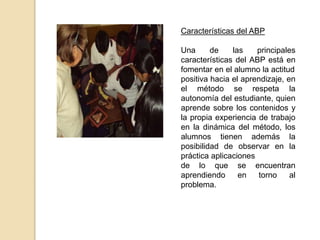 Características del ABP 
Una de las principales 
características del ABP está en 
fomentar en el alumno la actitud 
positiva hacia el aprendizaje, en 
el método se respeta la 
autonomía del estudiante, quien 
aprende sobre los contenidos y 
la propia experiencia de trabajo 
en la dinámica del método, los 
alumnos tienen además la 
posibilidad de observar en la 
práctica aplicaciones 
de lo que se encuentran 
aprendiendo en torno al 
problema. 
