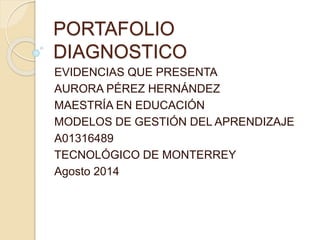 PORTAFOLIO 
DIAGNOSTICO 
EVIDENCIAS QUE PRESENTA 
AURORA PÉREZ HERNÁNDEZ 
MAESTRÍA EN EDUCACIÓN 
MODELOS DE GESTIÓN DEL APRENDIZAJE 
A01316489 
TECNOLÓGICO DE MONTERREY 
Agosto 2014 
 