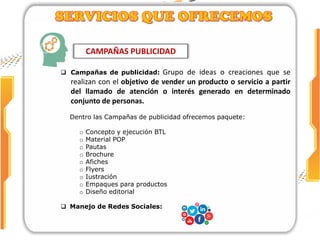 CAMPAÑAS PUBLICIDAD
 Campañas de publicidad: Grupo de ideas o creaciones que se
realizan con el objetivo de vender un producto o servicio a partir
del llamado de atención o interés generado en determinado
conjunto de personas.
Dentro las Campañas de publicidad ofrecemos paquete:
o Concepto y ejecución BTL
o Material POP
o Pautas
o Brochure
o Afiches
o Flyers
o Iustración
o Empaques para productos
o Diseño editorial
 Manejo de Redes Sociales:
 