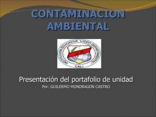 CONTAMINACION AMBIENTAL Presentación del portafolio de unidad Por: GUILERMO MONDRAGON CASTRO 