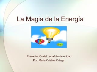 La Magia de la Energía Presentación del portafolio de unidad Por: Maria Cristina Ortega  