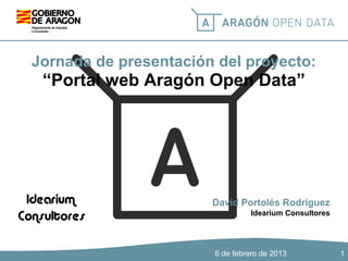 Jornada de presentación del proyecto:

“Portal web Aragón Open Data”

David Portolés Rodríguez
Idearium Consultores

6 de febrero de 2013

1

 