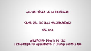 GESTIÓN BÁSICA DE LA INFORMACIÓN 
SILVIA DEL CASTILLO VALDEBLANQUEZ 
NRC 1522 
UNIVERSIDAD MINUTO DE DIOS 
LICENCIATURA EN HUMANIDADES Y LENGUA CASTELLANA 
 