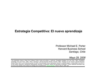 Estrategia Competitiva: El nuevo aprendizaje



                                                                                                        Professor Michael E. Porter
                                                                                                          Harvard Business School
                                                                                                                   Santiago, Chile

                                                                                                                                    Mayo 29, 2008
             This presentation draws on ideas from Professor Porter’s books and articles, in particular, Competitive Strategy (The Free Press, 1980); Competitive
             Advantage (The Free Press, 1985); “What is Strategy?” (Harvard Business Review, Nov/Dec 1996); “Strategy and the Internet” (Harvard Business
             Review, March 2001); and a forthcoming book. No part of this publication may be reproduced, stored in a retrieval system, or transmitted in any form or
             by any means—electronic, mechanical, photocopying, recording, or otherwise—without the permission of Michael E. Porter. Additional information may
             be found at the website of the Institute for Strategy and Competitiveness, www.isc.hbs.edu. Version: May 27, 2008, 2pm


20080506 – Thermo Management- final.ppt                                                 1                                                           Copyright 2008 © Professor Michael E. Porter
