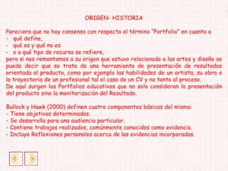 ORIGEN- HISTORIA
Pareciera que no hay consenso con respecto al término “Portfolio” en cuanto a
- qué define,
- qué es y qué no es
- o a qué tipo de recurso se refiere,
pero si nos remontamos a su origen que estuvo relacionado a las artes y diseño se
puede decir que se trata de una herramienta de presentación de resultados
orientada al producto, como por ejemplo las habilidades de un artista, su obra o
la trayectoria de un profesional tal el caso de un CV y no tanto al proceso.
De aquí surgen los Portfolios educativos que no solo consideran la presentación
del producto sino la monitorización del Resultado.
Bullock y Hawk (2000) definen cuatro componentes básicos del mismo:
- Tiene objetivos determinados.
- Se desarrolla para una audiencia particular.
- Contiene trabajos realizados, comúnmente conocidos como evidencia.
- Incluye Reflexiones personales acerca de las evidencias incorporadas.
 