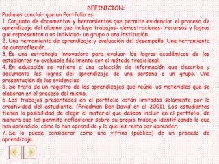 DEFINICION:
Pudimos concluir que un Portfolio es:
1. Conjunto de documentos y herramientas que permite evidenciar el proceso de
aprendizaje del alumno que incluye trabajos- demostraciones- recursos y logros
que representan a un individuo- un grupo o una institución.
2. Una herramienta de aprendizaje y evaluación del desempeño. Una herramienta
de autoreflexión.
3. Es una estrategia innovadora para evaluar los logros académicos de los
estudiantes no evaluable fácilmente con el método tradicional.
4. En educación se refiere a una colección de información que describe y
documenta los logros del aprendizaje de una persona o un grupo. Una
presentación de las evidencias
5. Se trata de un registro de los aprendizajes que reúne los materiales que se
elaboran en el proceso del mismo.
6. Los trabajos presentados en el portfolio están limitados solamente por la
creatividad del estudiante. (Friedman Ben-David et al 2001). Los estudiantes
tienen la posibilidad de elegir el material que desean incluir en el portfolio, de
manera que les permita reflexionar sobre su propio trabajo identificando lo que
han aprendido, cómo lo han aprendido y lo que les resta por aprender.
7. Se lo puede considerar como una vitrina (pública) de un proceso de
aprendizaje.
 