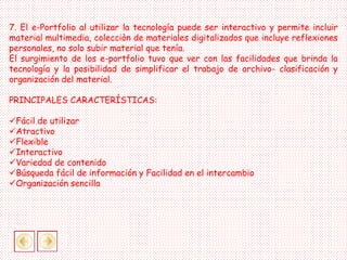 7. El e-Portfolio al utilizar la tecnología puede ser interactivo y permite incluir
material multimedia, colecciòn de materiales digitalizados que incluye reflexiones
personales, no solo subir material que tenía.
El surgimiento de los e-portfolio tuvo que ver con las facilidades que brinda la
tecnología y la posibilidad de simplificar el trabajo de archivo- clasificación y
organización del material.
PRINCIPALES CARACTERÍSTICAS:
Fácil de utilizar
Atractivo
Flexible
Interactivo
Variedad de contenido
Búsqueda fácil de información y Facilidad en el intercambio
Organización sencilla
 
