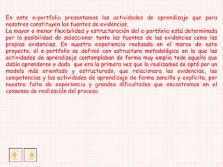 En este e-portfolio presentamos las actividades de aprendizaje que para
nosotros constituyen las fuentes de evidencias.
La mayor o menor flexibilidad y estructuración del e-portfolio está determinada
por la posibilidad de seleccionar tanto las fuentes de las evidencias como las
propias evidencias. En nuestra experiencia realizada en el marco de este
proyecto, el e-portfolio se definió con estructura metodológica en la que las
actividades de aprendizaje contemplaban de forma muy amplia todo aquello que
debía aprenderse y dado que era la primera vez que lo realizamos se optó por un
modelo más orientado y estructurado, que relacionara las evidencias, las
competencias y las actividades de aprendizaje de forma sencilla y explícita, por
nuestra falta de experiencia y grandes dificultades que encontramos en el
consenso de realización del proceso.
 