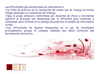 Las dificultades que encontramos se relacionaron a:
La falta de práctica en la realización del mismo que se tradujo en mucho
tiempo dedicado a la realización del trabajo.
Que el grupo estuviera conformado por docentes de Chaco y Corrientes
significó al principio una desventaja por la dificultad para reunirnos y
consensuar pero terminó en la ventaja de practicar el modelo de intercambio
virtual.
Las dificultades de algunos integrantes en el uso de tecnologías
principalmente porque la consigna señalaba que debía utilizarse una
herramienta interactiva.
 