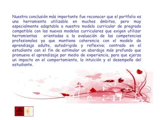 Nuestra conclusión más importante fue reconocer que el portfolio es
una herramienta utilizable en muchos ámbitos, pero muy
especialmente adaptable a nuestro modelo curricular de pregrado
compatible con los nuevos modelos curriculares que exigen utilizar
herramientas orientadas a la evaluación de las competencias
profesionales ya que mantiene coherencia con el modelo de
aprendizaje adulto, autodirigido y reflexivo; centrado en el
estudiante con el fin de estimular un abordaje más profundo que
promueva el aprendizaje por medio de experiencia, para que ejerza
un impacto en el comportamiento, la intuición y el desempeño del
estudiante.
 