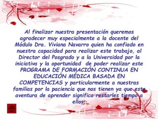 Al finalizar nuestra presentación queremos
agradecer muy especialmente a la docente del
Módulo Dra. Viviana Navarro quien ha confiado en
nuestra capacidad para realizar este trabajo, al
Director del Posgrado y a la Universidad por la
iniciativa y la oportunidad de poder realizar este
PROGRAMA DE FORMACIÓN CONTINUA EN
EDUCACIÓN MÉDICA BASADA EN
COMPETENCIAS y particularmente a nuestras
familias por la paciencia que nos tienen ya que esta
aventura de aprender significa restarles tiempo a
ellos.
 