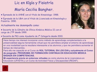 Lic en Klgía y Fisiatría
María Cecilia Bangher.
♦ Egresada de la UNNE con el título de Kinesiologa- 1988.
♦ Egresada de la UBA con el título de Licenciada en Kinesiología y
Fisiatría- 1990.
Actualmente me desempeño como:
♦ Docente de la Cátedra de Clínica Kinésica Médica II con el
cargo de JTP desde 1999.
♦ Docente de PKS como Ayudante de 1º Categoría desde 2010.
Hace tiempo me interesó incorporar como método de aprendizaje complementario a la
presencialidad alguna herramienta virtual que me permitiera ampliar el entorno de aprendizaje
en una modalidad que le resultara interesante a los alumnos y que me permitiera aumentar el
tiempo de intercambio.
Para ello me capacité en el Curso de ROL TUTORIAL EN LOS EVA y actualmente el Curso
de posgrado: PROGRAMA DE FORMACIÓN CONTINUA EN EDUCACIÓN MÉDICA
BASADA EN COMPETENCIAS.
Mi experiencia previa en entornos virtuales es como alumna de la Licenciatura en
Educación (UFASTA) y un Curso de Actividad Física y Discapacidad (REDAF).
 