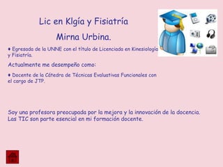 Soy una profesora preocupada por la mejora y la innovación de la docencia.
Las TIC son parte esencial en mi formación docente.
Lic en Klgía y Fisiatría
Mirna Urbina.
♦ Egresada de la UNNE con el título de Licenciada en Kinesiología
y Fisiatría.
Actualmente me desempeño como:
♦ Docente de la Cátedra de Técnicas Evaluativas Funcionales con
el cargo de JTP.
 