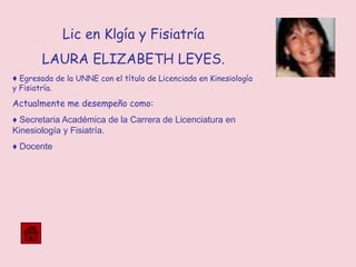 Lic en Klgía y Fisiatría
LAURA ELIZABETH LEYES.
♦ Egresada de la UNNE con el título de Licenciada en Kinesiología
y Fisiatría.
Actualmente me desempeño como:
♦ Secretaria Académica de la Carrera de Licenciatura en
Kinesiología y Fisiatría.
♦ Docente
 