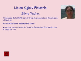 Lic en Klgía y Fisiatría
Silvia Yedro.
♦ Egresada de la UNNE con el título de Licenciada en Kinesiología
y Fisiatría.
Actualmente me desempeño como:
♦ Docente de la Cátedra de Técnicas Evaluativas Funcionales con
el cargo de JTP.
 