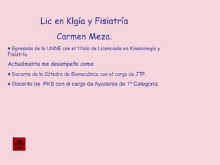 Lic en Klgía y Fisiatría
Carmen Meza.
♦ Egresada de la UNNE con el título de Licenciada en Kinesiología y
Fisiatría.
Actualmente me desempeño como:
♦ Docente de la Cátedra de Biomecánica con el cargo de JTP.
♦ Docente de PKS con el cargo de Ayudante de 1º Categoría.
 