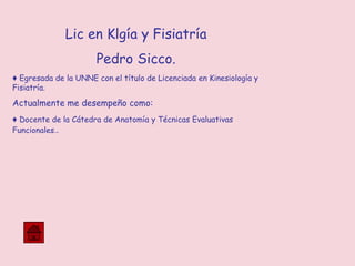 Lic en Klgía y Fisiatría
Pedro Sicco.
♦ Egresada de la UNNE con el título de Licenciada en Kinesiología y
Fisiatría.
Actualmente me desempeño como:
♦ Docente de la Cátedra de Anatomía y Técnicas Evaluativas
Funcionales..
 