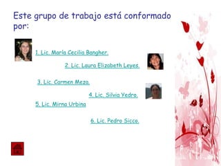 Este grupo de trabajo está conformado
por:
1. Lic. María Cecilia Bangher.
2. Lic. Laura Elizabeth Leyes.
3. Lic. Carmen Meza.
4. Lic. Silvia Yedro.
5. Lic. Mirna Urbina
6. Lic. Pedro Sicco.
 