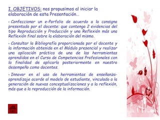 I. OBJETIVOS: nos propusimos al iniciar la
elaboración de esta Presentación…
- Confeccionar un e-Porfolio de acuerdo a la consigna
presentada por el docente: que contenga 2 evidencias del
tipo Reproducción y Producción y una Reflexión más una
Reflexión final sobre la elaboración del mismo.
- Consultar la Bibliografía proporcionada por el docente y
la información obtenida en el Módulo presencial y realizar
una aplicación práctica de una de las herramientas
aprendidas en el Curso de Competencias Profesionales con
la finalidad de aplicarla posteriormente en nuestro
desempeño como docentes.
- Innovar en el uso de herramientas de enseñanza-
aprendizaje acorde al modelo de estudiante, vinculado a la
generación de nuevas conceptualizaciones y a la reflexión,
más que a la reproducción de la información.
 
