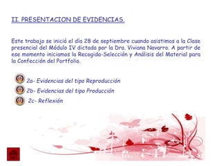 II. PRESENTACION DE EVIDENCIAS.
Este trabajo se inició el día 28 de septiembre cuando asistimos a la Clase
presencial del Módulo IV dictada por la Dra. Viviana Navarro. A partir de
ese momento iniciamos la Recogida-Selección y Análisis del Material para
la Confección del Portfolio.
2a- Evidencias del tipo Reproducción
2b- Evidencias del tipo Producción
2c- Reflexión
 