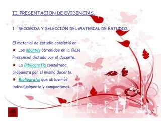 II. PRESENTACION DE EVIDENCIAS.
1. RECOGIDA Y SELECCIÓN DEL MATERIAL DE ESTUDIO.
El material de estudio consistió en:
Los apuntes obtenidos en la Clase
Presencial dictada por el docente.
La Bibliografía consultada
propuesta por el mismo docente.
Bibliografía que obtuvimos
individualmente y compartimos.
 