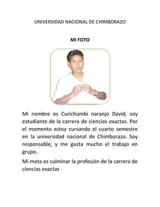 UNIVERSIDAD NACIONAL DE CHIMBORAZO
MI FOTO
Mi nombre es Curichumbi naranjo David, soy
estudiante de la carrera de ciencias exactas. Por
el momento estoy cursando el cuarto semestre
en la universidad nacional de Chimborazo. Soy
responsable, y me gusta mucho el trabajo en
grupo.
Mi meta es culminar la profesión de la carrera de
ciencias exactas
 