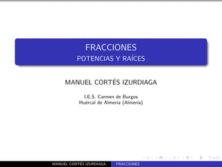 FRACCIONES
          POTENCIAS Y RA´
                        ICES


                ´
     MANUEL CORTES IZURDIAGA

             I.E.S. Carmen de Burgos
           Hu´rcal de Almer´ (Almer´
              e            ıa       ıa)




           ´
MANUEL CORTES IZURDIAGA    FRACCIONES
 