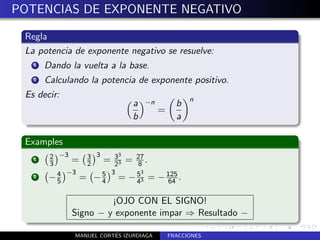 POTENCIAS DE EXPONENTE NEGATIVO

 Regla
 La potencia de exponente negativo se resuelve:
   1   Dando la vuelta a la base.
   2   Calculando la potencia de exponente positivo.
 Es decir:                                        n
                               a   −n         b
                                        =
                               b              a

 Examples
        2 −3      3     3
   1
        3    = 3 = 33 = 27 .
                2      2  8
          4 −3      5 3   53
   2    −5     = − 4 = − 43 =           − 125 .
                                           64

                      ¡OJO CON EL SIGNO!
             Signo − y exponente impar ⇒ Resultado −

                         ´
              MANUEL CORTES IZURDIAGA       FRACCIONES
 