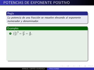 POTENCIAS DE EXPONENTE POSITIVO

 Regla
 La potencia de una fracci´n se resuelve elevando al exponente
                          o
 numerador y denominador.

 Examples
       2 3       23       8
   1
       3     =   33
                      =   27 .




                            ´
                 MANUEL CORTES IZURDIAGA   FRACCIONES
 