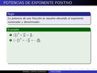 POTENCIAS DE EXPONENTE POSITIVO

 Regla
 La potencia de una fracci´n se resuelve elevando al exponente
                          o
 numerador y denominador.

 Examples
       2 3    3
   1
       3   = 23 = 27 .
             3
                    8

           3      3
   2   − 4 = − 43 =
         5       5
                           64
                         − 125 .




                        ´
             MANUEL CORTES IZURDIAGA   FRACCIONES
 