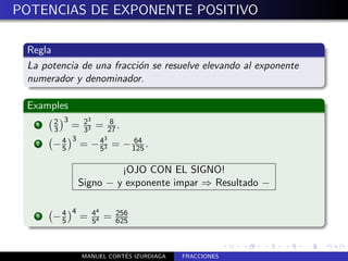 POTENCIAS DE EXPONENTE POSITIVO

 Regla
 La potencia de una fracci´n se resuelve elevando al exponente
                          o
 numerador y denominador.

 Examples
       2 3    3
   1
       3   = 23 = 27 .
             3
                    8

           3      3
   2   − 4 = − 43 =
         5       5
                                64
                              − 125 .

                         ¡OJO CON EL SIGNO!
                Signo − y exponente impar ⇒ Resultado −

            4       44
   3   −4
        5       =   54
                         =   256
                             625



                           ´
                MANUEL CORTES IZURDIAGA   FRACCIONES
 