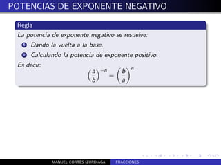 POTENCIAS DE EXPONENTE NEGATIVO

 Regla
 La potencia de exponente negativo se resuelve:
   1   Dando la vuelta a la base.
   2   Calculando la potencia de exponente positivo.
 Es decir:                                        n
                               a   −n         b
                                        =
                               b              a




                         ´
              MANUEL CORTES IZURDIAGA       FRACCIONES
 