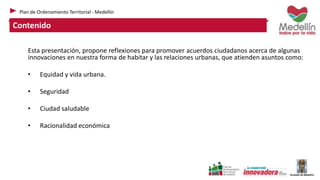 Plan de Ordenamiento Territorial - Medellín 
Contenido 
Esta presentación, propone reflexiones para promover acuerdos ciudadanos acerca de algunas 
innovaciones en nuestra forma de habitar y las relaciones urbanas, que atienden asuntos como: 
• Equidad y vida urbana. 
• Seguridad 
• Ciudad saludable 
• Racionalidad económica 
 
