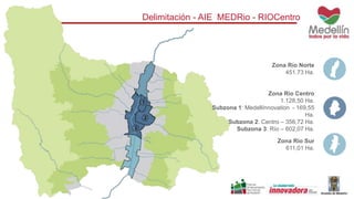Delimitación - AIE MEDRio - RIOCentro 
Zona Río Norte 
451.73 Ha. 
Zona Río Centro 
1.128,50 Ha. 
Subzona 1: Medellínnovation - 169,55 
Ha. 
Subzona 2: Centro – 356,72 Ha. 
Subzona 3: Río – 602,07 Ha. 
Zona Rio Sur 
611,01 Ha. 
 