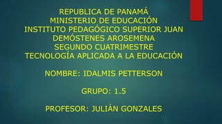 REPUBLICA DE PANAMÁ
MINISTERIO DE EDUCACIÓN
INSTITUTO PEDAGÓGICO SUPERIOR JUAN
DEMÓSTENES AROSEMENA
SEGUNDO CUATRIMESTRE
TECNOLOGÍA APLICADA A LA EDUCACIÓN
NOMBRE: IDALMIS PETTERSON
GRUPO: 1.5
PROFESOR: JULIÁN GONZALES
 