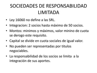 SOCIEDADES DE RESPONSABILIDAD
            LIMITADA
• Ley 16060 no define a las SRL.
• Integracion: 2 socios hasta máximo de 50 socios.
• Montos: minimos y máximos, valor minino de cuota
  se derogo este requisito.
• Capital se divide en cuota sociales de igual valor.
• No pueden ser representadas por titulos
  negociables.
• La responsabilidad de los socios se limita a la
  integración de sus aportes.
 