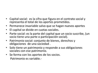 • Capital social: es la cifra que figura en el contrato social y
  representa el total de los aportes prometidos.
• Permanece invariable salvo que se hagan nuevos aportes
• El capital se divide en cuotas sociales.
• Parte social: es la parte del capital que un socio suscribe, (un
  socio tiene una parte o participación social).
• Patrimonio social: conjunto de bienes, derechos y
  obligaciones de una sociedad .
• Solo tiene un patrimonio y responde a sus obligaciones
  sociales con ese patrimonio.
• Se forma con los aportes de los socios.
   Patrimonio es variable.-
 