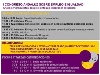 I CONGRESO ANDALUZ SOBRE EMPLEO E IGUALDAD
Análisis y propuestas desde el enfoque integrador de género

VIERNES 21 DE OCTUBRE DE 2011
9.00 a 11.00 horas: Presentación de comunicaciones
11.00 a 11.45 horas: Pausa
11.45 a 12.35 horas: Conclusiones: Exposición de los resultados obtenidos en los
talleres
12.35 a 13.00 horas: Entrega del Premio a la mejor comunicación por su mayor interés
social y científico-técnico
13.00 a 13.30 horas: Clausura del Congreso
13.30 a 13.50 horas: Entrega de diplomas

INSCRIPCIONES:




FECHAS Y TAREAS COMUNICACIONES:
 