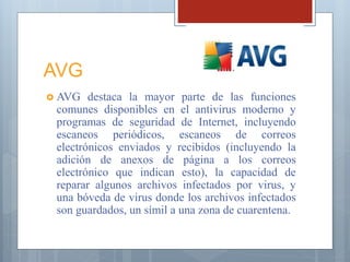 AVG
 AVG destaca la mayor parte de las funciones
comunes disponibles en el antivirus moderno y
programas de seguridad de Internet, incluyendo
escaneos periódicos, escaneos de correos
electrónicos enviados y recibidos (incluyendo la
adición de anexos de página a los correos
electrónico que indican esto), la capacidad de
reparar algunos archivos infectados por virus, y
una bóveda de virus donde los archivos infectados
son guardados, un símil a una zona de cuarentena.
 