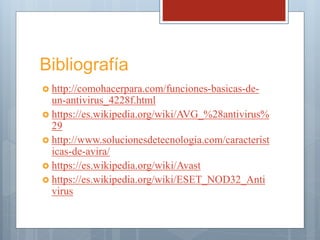 Bibliografía
 http://comohacerpara.com/funciones-basicas-de-
un-antivirus_4228f.html
 https://es.wikipedia.org/wiki/AVG_%28antivirus%
29
 http://www.solucionesdetecnologia.com/caracterist
icas-de-avira/
 https://es.wikipedia.org/wiki/Avast
 https://es.wikipedia.org/wiki/ESET_NOD32_Anti
virus
 