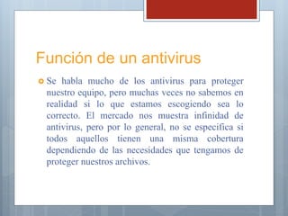 Función de un antivirus
 Se habla mucho de los antivirus para proteger
nuestro equipo, pero muchas veces no sabemos en
realidad si lo que estamos escogiendo sea lo
correcto. El mercado nos muestra infinidad de
antivirus, pero por lo general, no se especifica si
todos aquellos tienen una misma cobertura
dependiendo de las necesidades que tengamos de
proteger nuestros archivos.
 