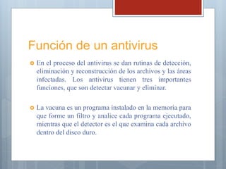 Función de un antivirus
 En el proceso del antivirus se dan rutinas de detección,
eliminación y reconstrucción de los archivos y las áreas
infectadas. Los antivirus tienen tres importantes
funciones, que son detectar vacunar y eliminar.
 La vacuna es un programa instalado en la memoria para
que forme un filtro y analice cada programa ejecutado,
mientras que el detector es el que examina cada archivo
dentro del disco duro.
 