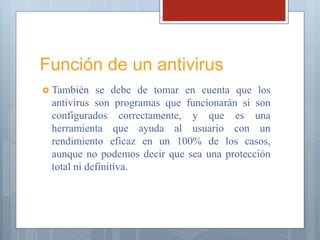 Función de un antivirus
 También se debe de tomar en cuenta que los
antivirus son programas que funcionarán si son
configurados correctamente, y que es una
herramienta que ayuda al usuario con un
rendimiento eficaz en un 100% de los casos,
aunque no podemos decir que sea una protección
total ni definitiva.
 