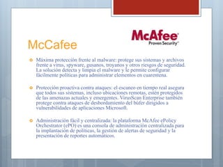 McCafee
 Máxima protección frente al malware: protege sus sistemas y archivos
frente a virus, spyware, gusanos, troyanos y otros riesgos de seguridad.
La solución detecta y limpia el malware y le permite configurar
fácilmente políticas para administrar elementos en cuarentena.
 Protección proactiva contra ataques: el escaneo en tiempo real asegura
que todos sus sistemas, incluso ubicaciones remotas, estén protegidos
de las amenazas actuales y emergentes. VirusScan Enterprise también
protege contra ataques de desbordamiento del búfer dirigidos a
vulnerabilidades de aplicaciones Microsoft.
 Administración fácil y centralizada: la plataforma McAfee ePolicy
Orchestrator (ePO) es una consola de administración centralizada para
la implantación de políticas, la gestión de alertas de seguridad y la
presentación de reportes automáticos.
 