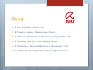 Avira
 1. Posee arquitectura cliente/servidor.
 2. Protección en tiempo real contra ataques de virus.
 3. Protección contra virus en unidades de discos, CDs y memorias USB.
 4. Detección y remoción de virus, antispam y malware.
 5. Actualizaciones diarias desde la consola de administración central.
 6. Consume bajos recursos (excelente para PCs con pocos recursos).
 